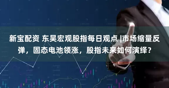 新宝配资 东吴宏观股指每日观点 |市场缩量反弹，固态电池领涨，股指未来如何演绎？