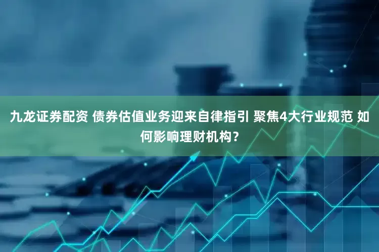九龙证券配资 债券估值业务迎来自律指引 聚焦4大行业规范 如何影响理财机构？