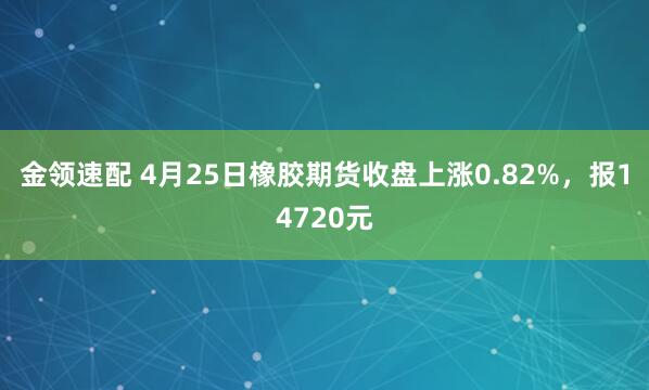 金领速配 4月25日橡胶期货收盘上涨0.82%，报14720元