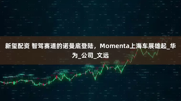 新玺配资 智驾赛道的诺曼底登陆，Momenta上海车展雄起_华为_公司_文远