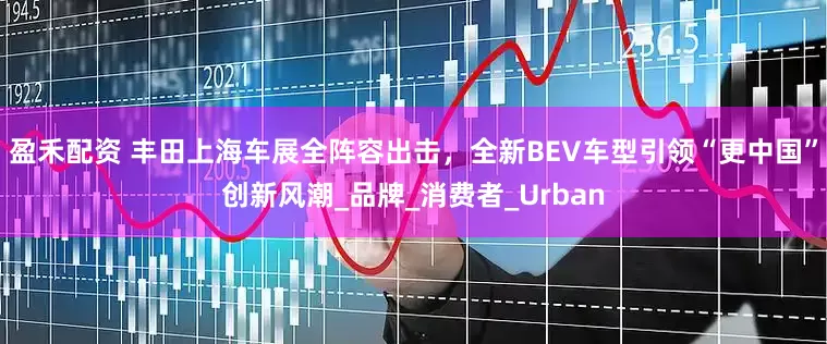 盈禾配资 丰田上海车展全阵容出击，全新BEV车型引领“更中国”创新风潮_品牌_消费者_Urban