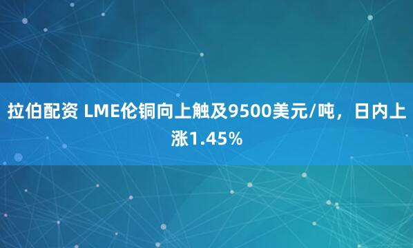 拉伯配资 LME伦铜向上触及9500美元/吨，日内上涨1.45%