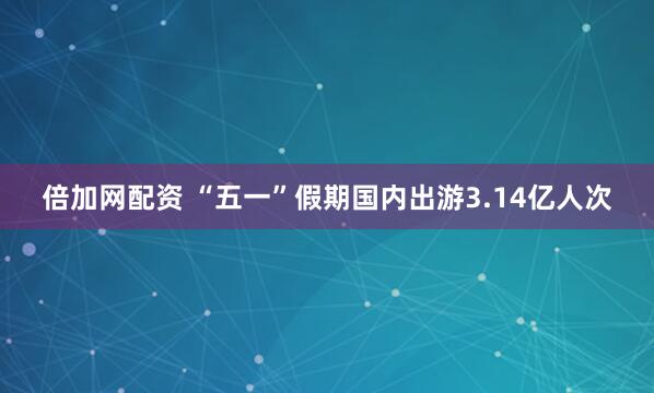 倍加网配资 “五一”假期国内出游3.14亿人次
