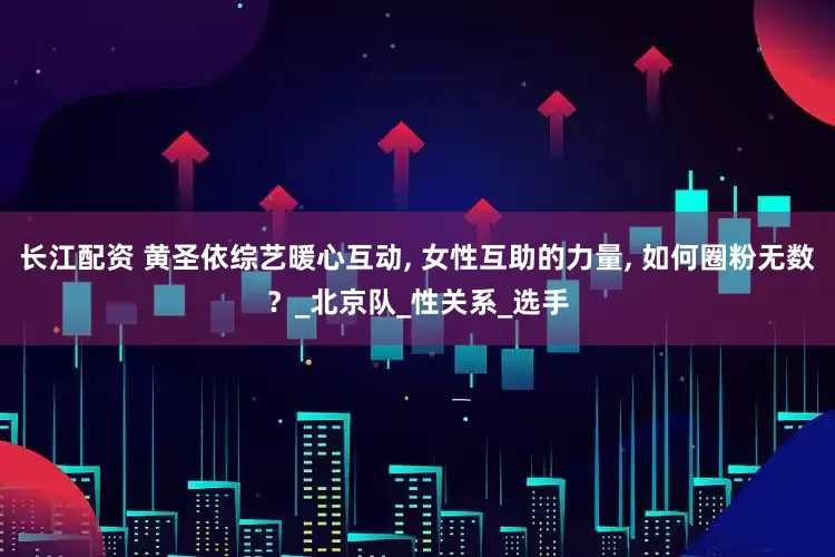 长江配资 黄圣依综艺暖心互动, 女性互助的力量, 如何圈粉无数？_北京队_性关系_选手