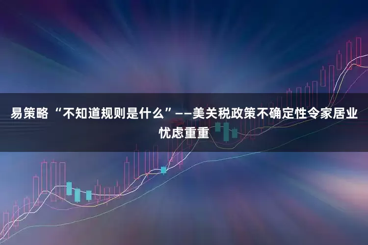 易策略 “不知道规则是什么”——美关税政策不确定性令家居业忧虑重重