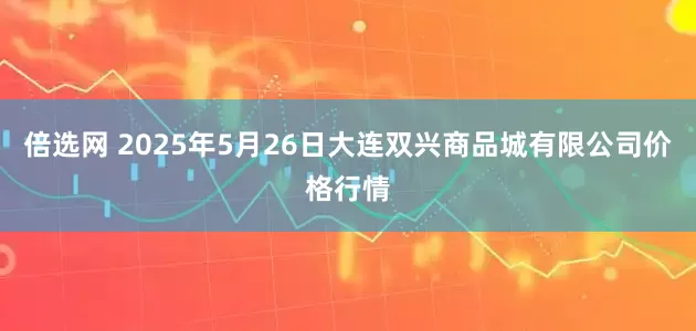 倍选网 2025年5月26日大连双兴商品城有限公司价格行情