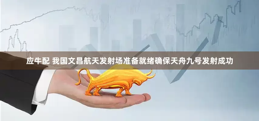 应牛配 我国文昌航天发射场准备就绪确保天舟九号发射成功