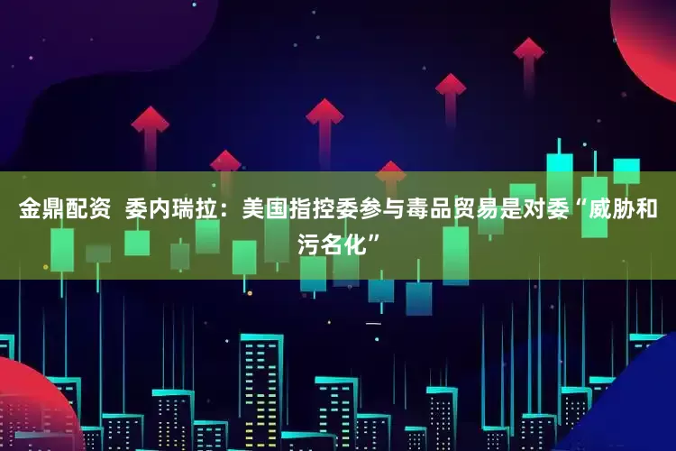 金鼎配资  委内瑞拉：美国指控委参与毒品贸易是对委“威胁和污名化”