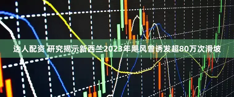 达人配资 研究揭示新西兰2023年飓风曾诱发超80万次滑坡