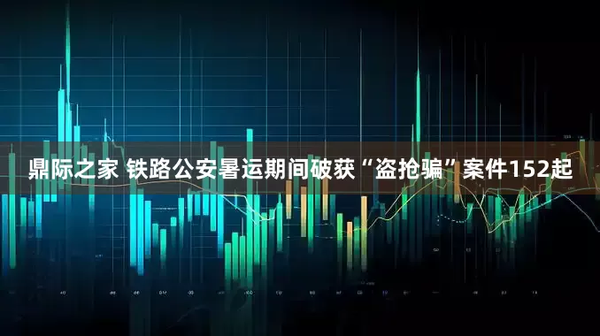 鼎际之家 铁路公安暑运期间破获“盗抢骗”案件152起
