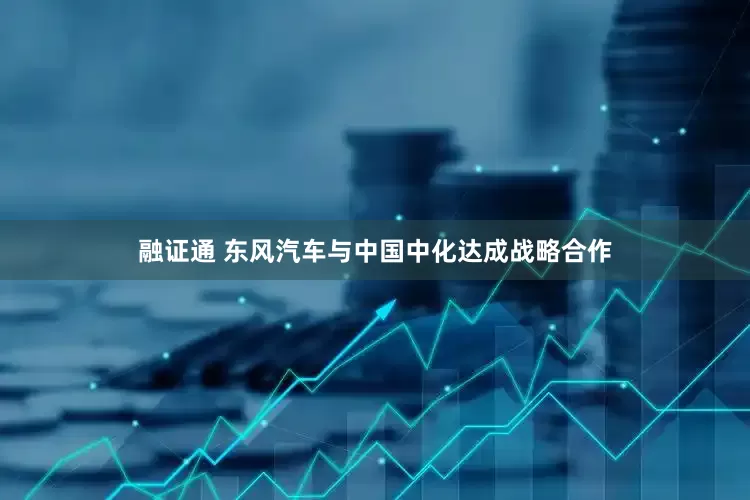 融证通 东风汽车与中国中化达成战略合作
