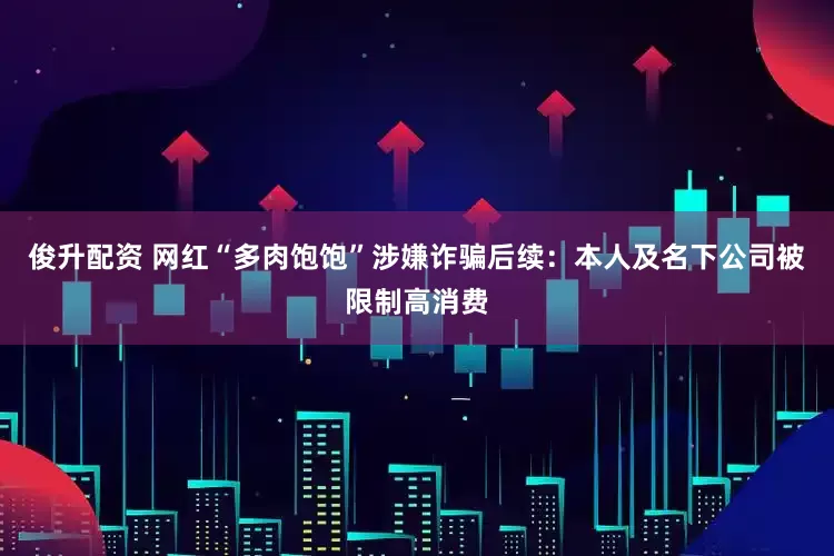 俊升配资 网红“多肉饱饱”涉嫌诈骗后续：本人及名下公司被限制高消费