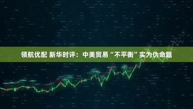 领航优配 新华时评：中美贸易“不平衡”实为伪命题