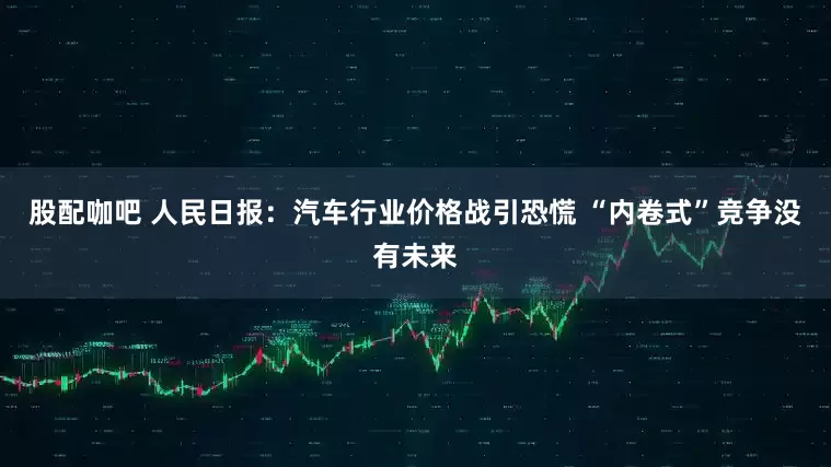 股配咖吧 人民日报：汽车行业价格战引恐慌 “内卷式”竞争没有未来