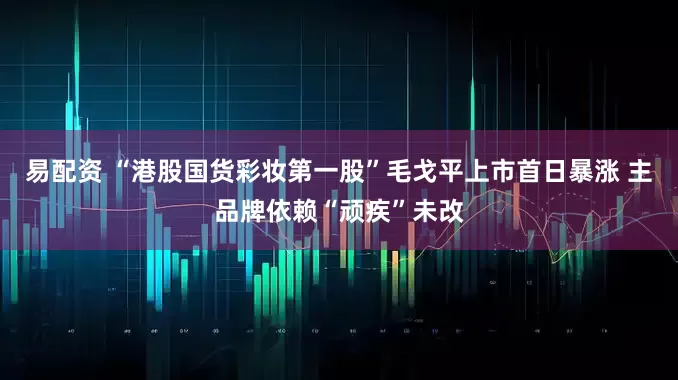 易配资 “港股国货彩妆第一股”毛戈平上市首日暴涨 主品牌依赖“顽疾”未改