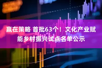 赢在策略 首批63个！文化产业赋能乡村振兴试点名单公示