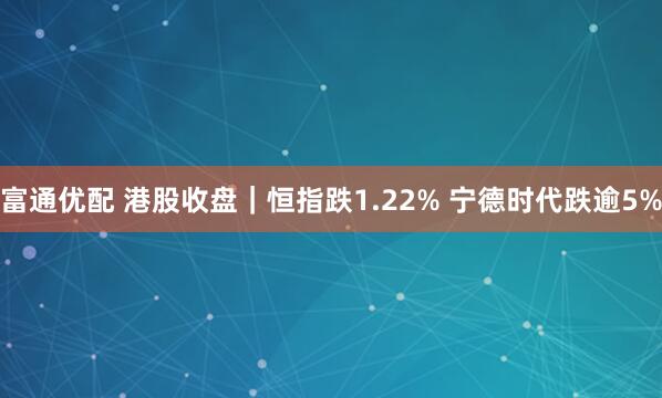 富通优配 港股收盘｜恒指跌1.22% 宁德时代跌逾5%