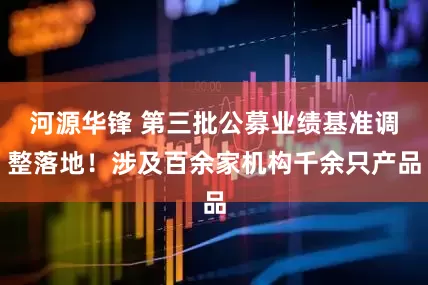 河源华锋 第三批公募业绩基准调整落地！涉及百余家机构千余只产品
